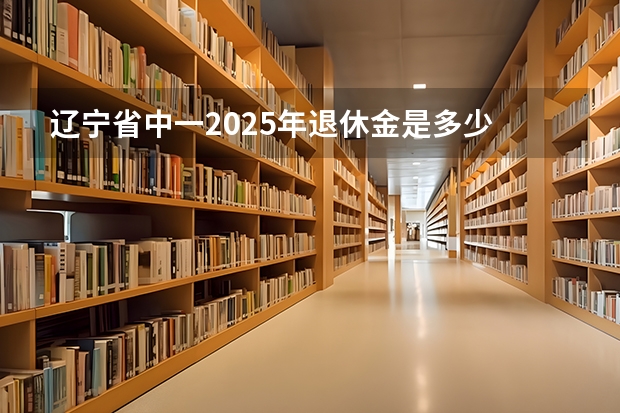 辽宁省中一2025年退休金是多少