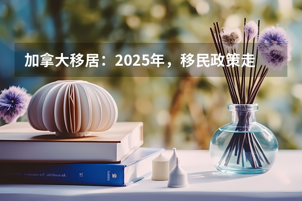 加拿大移居：2025年，移民政策走向如何？