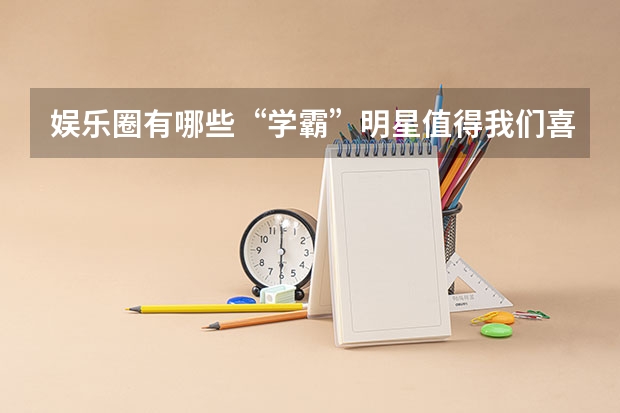 娱乐圈有哪些“学霸”明星值得我们喜欢呢？他们高考多少分？