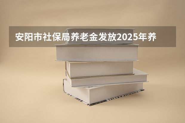 安阳市社保局养老金发放2025年养老金发放认证有什么时候认证