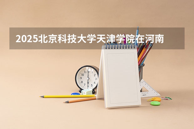 2025北京科技大学天津学院在河南招生专业和 学费介绍（2026参考）