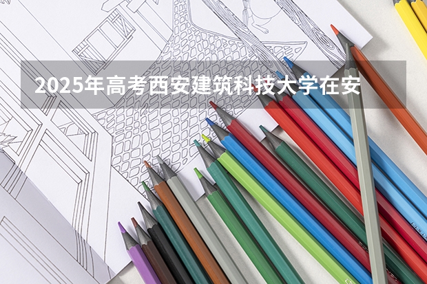 2025年高考西安建筑科技大学在安徽艺术类投档分数线总汇（2026参考）
