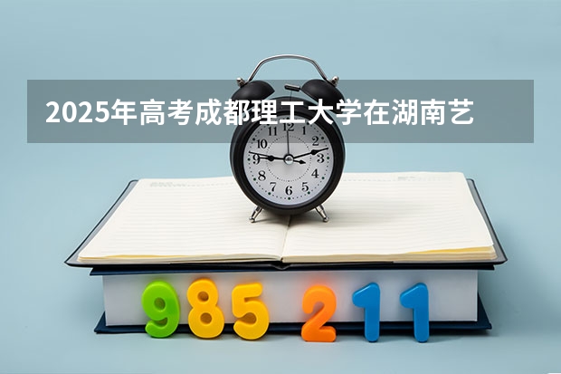 2025年高考成都理工大学在湖南艺术类投档分数线总汇（2026参考）