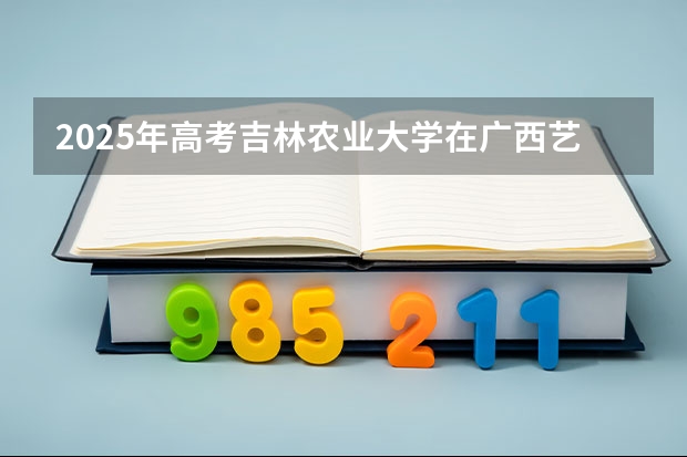 2025年高考吉林农业大学在广西艺术类投档分数线总汇（2026参考）