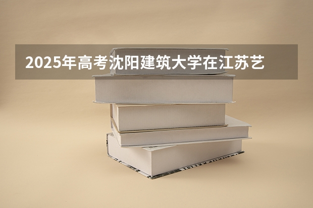 2025年高考沈阳建筑大学在江苏艺术类投档分数线总汇（2026参考）