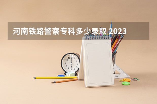 河南铁路警察专科多少录取 2023年河南警察学院分数线是多少？