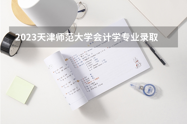 2023天津师范大学会计学专业录取分数 天津师范大学会计学专业往年录取分数参考