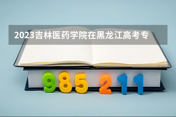 2023吉林医药学院在黑龙江高考专业招了多少人