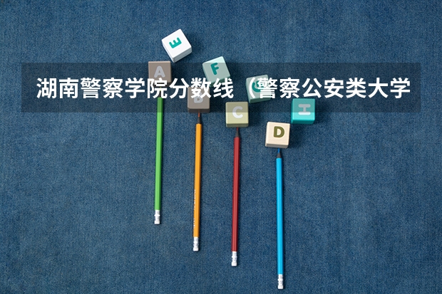 湖南警察学院分数线（警察公安类大学分数线）