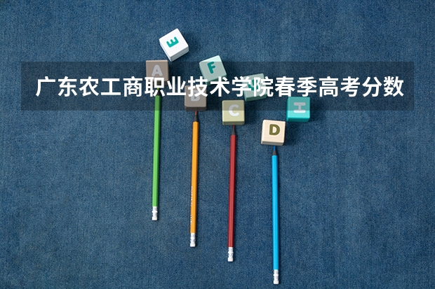 广东农工商职业技术学院春季高考分数线 广东春考各校分数线